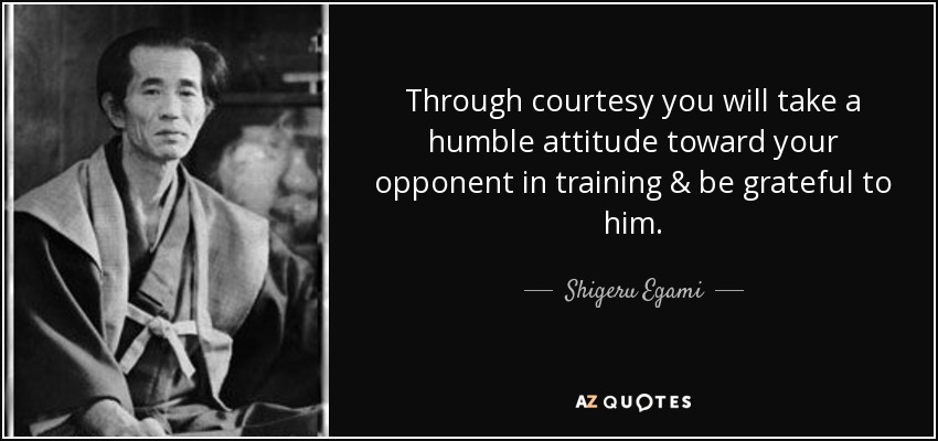 Through courtesy you will take a humble attitude toward your opponent in training & be grateful to him. - Shigeru Egami