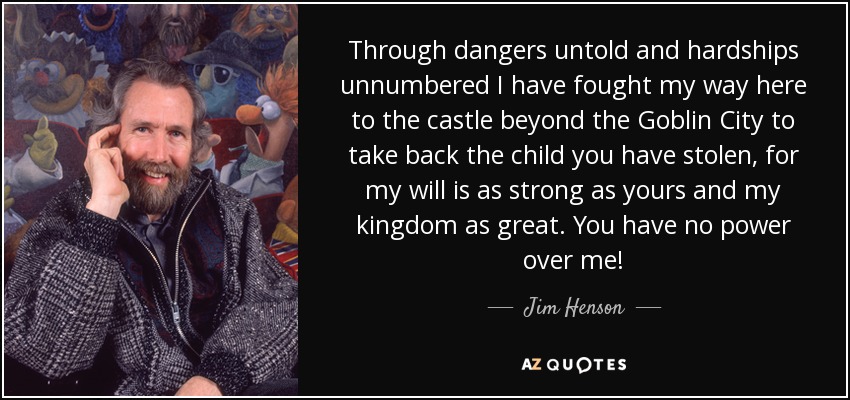 Through dangers untold and hardships unnumbered I have fought my way here to the castle beyond the Goblin City to take back the child you have stolen, for my will is as strong as yours and my kingdom as great. You have no power over me! - Jim Henson