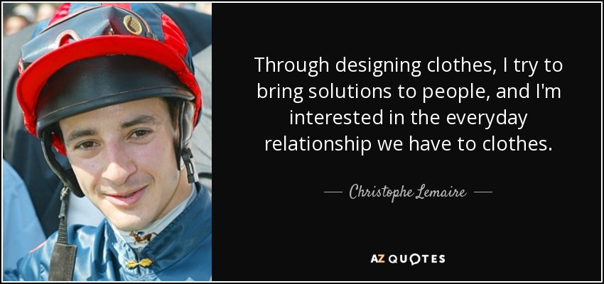 Through designing clothes, I try to bring solutions to people, and I'm interested in the everyday relationship we have to clothes. - Christophe Lemaire