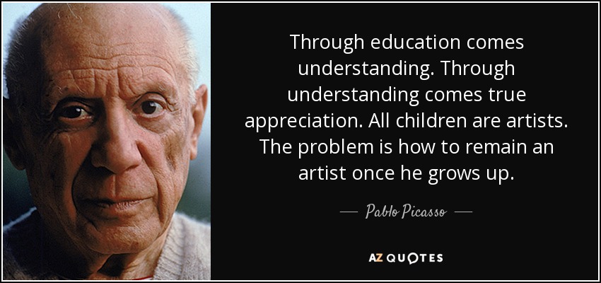 Through education comes understanding. Through understanding comes true appreciation. All children are artists. The problem is how to remain an artist once he grows up. - Pablo Picasso