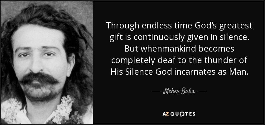 Through endless time God's greatest gift is continuously given in silence. But whenmankind becomes completely deaf to the thunder of His Silence God incarnates as Man. - Meher Baba