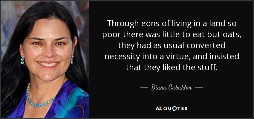 Through eons of living in a land so poor there was little to eat but oats, they had as usual converted necessity into a virtue, and insisted that they liked the stuff. - Diana Gabaldon