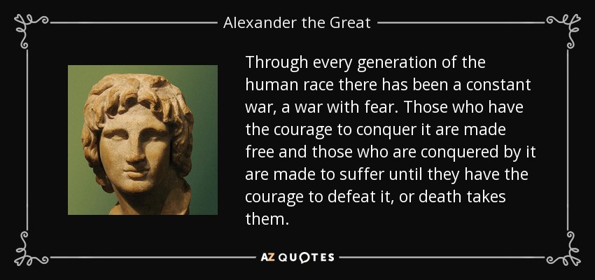 Through every generation of the human race there has been a constant war, a war with fear. Those who have the courage to conquer it are made free and those who are conquered by it are made to suffer until they have the courage to defeat it, or death takes them. - Alexander the Great