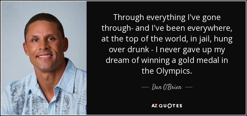 Through everything I've gone through- and I've been everywhere, at the top of the world, in jail, hung over drunk - I never gave up my dream of winning a gold medal in the Olympics. - Dan O'Brien