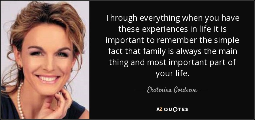 Through everything when you have these experiences in life it is important to remember the simple fact that family is always the main thing and most important part of your life. - Ekaterina Gordeeva