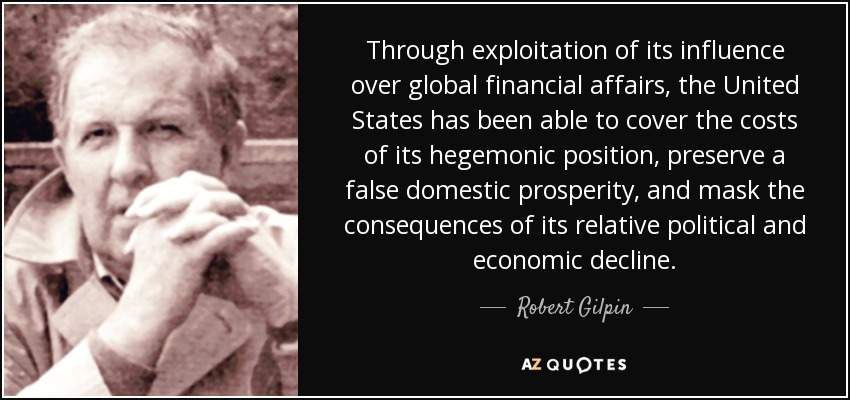 Through exploitation of its influence over global financial affairs, the United States has been able to cover the costs of its hegemonic position, preserve a false domestic prosperity, and mask the consequences of its relative political and economic decline. - Robert Gilpin