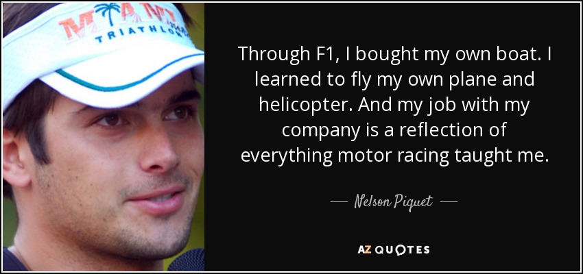 Through F1, I bought my own boat. I learned to fly my own plane and helicopter. And my job with my company is a reflection of everything motor racing taught me. - Nelson Piquet