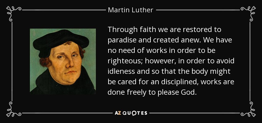 Through faith we are restored to paradise and created anew. We have no need of works in order to be righteous; however, in order to avoid idleness and so that the body might be cared for an disciplined, works are done freely to please God. - Martin Luther