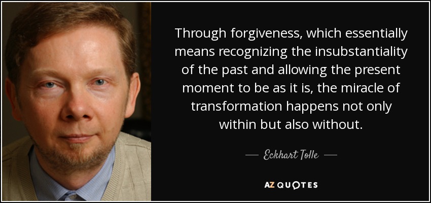 Through forgiveness, which essentially means recognizing the insubstantiality of the past and allowing the present moment to be as it is, the miracle of transformation happens not only within but also without. - Eckhart Tolle
