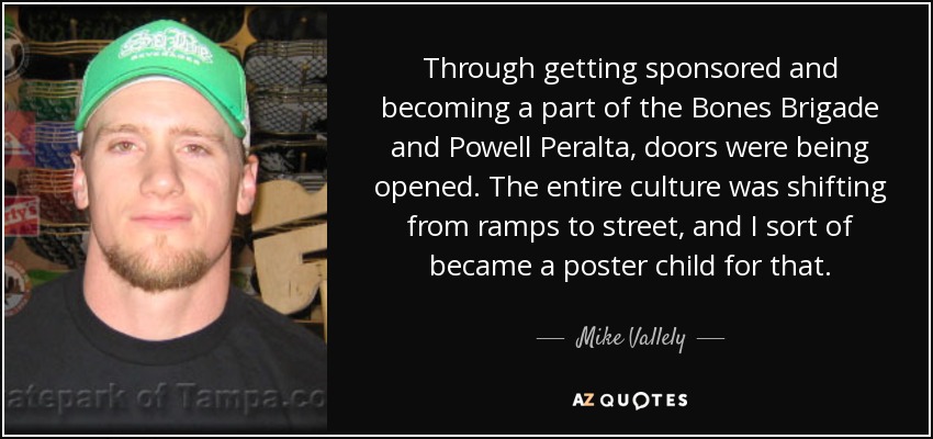 Through getting sponsored and becoming a part of the Bones Brigade and Powell Peralta, doors were being opened. The entire culture was shifting from ramps to street, and I sort of became a poster child for that. - Mike Vallely