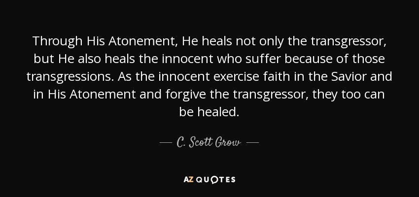 Through His Atonement, He heals not only the transgressor, but He also heals the innocent who suffer because of those transgressions. As the innocent exercise faith in the Savior and in His Atonement and forgive the transgressor, they too can be healed. - C. Scott Grow