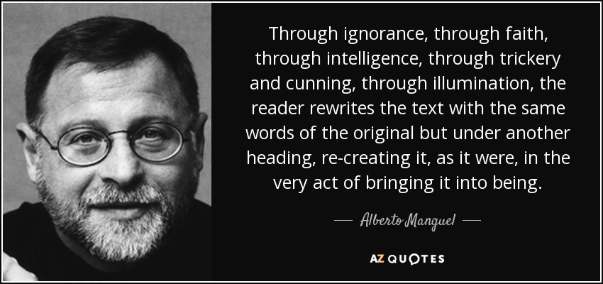 Through ignorance, through faith, through intelligence, through trickery and cunning, through illumination, the reader rewrites the text with the same words of the original but under another heading, re-creating it, as it were, in the very act of bringing it into being. - Alberto Manguel