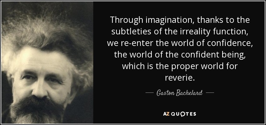 Through imagination, thanks to the subtleties of the irreality function, we re-enter the world of confidence, the world of the confident being, which is the proper world for reverie. - Gaston Bachelard