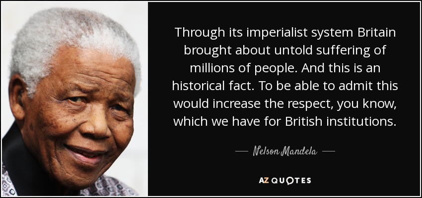 Through its imperialist system Britain brought about untold suffering of millions of people. And this is an historical fact. To be able to admit this would increase the respect, you know, which we have for British institutions. - Nelson Mandela