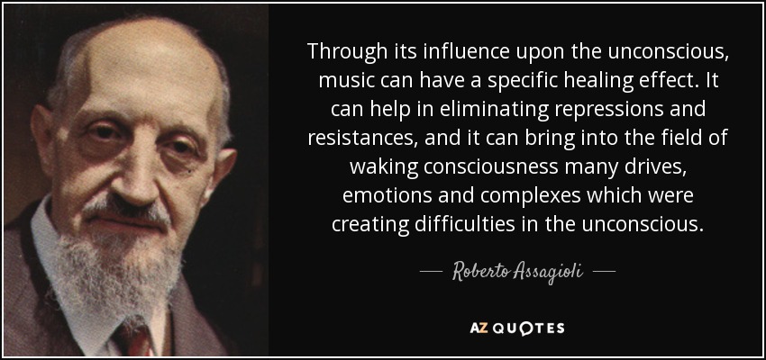 Through its influence upon the unconscious, music can have a specific healing effect. It can help in eliminating repressions and resistances, and it can bring into the field of waking consciousness many drives, emotions and complexes which were creating difficulties in the unconscious. - Roberto Assagioli