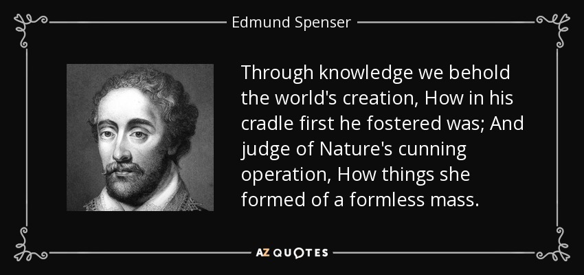 Through knowledge we behold the world's creation, How in his cradle first he fostered was; And judge of Nature's cunning operation, How things she formed of a formless mass. - Edmund Spenser