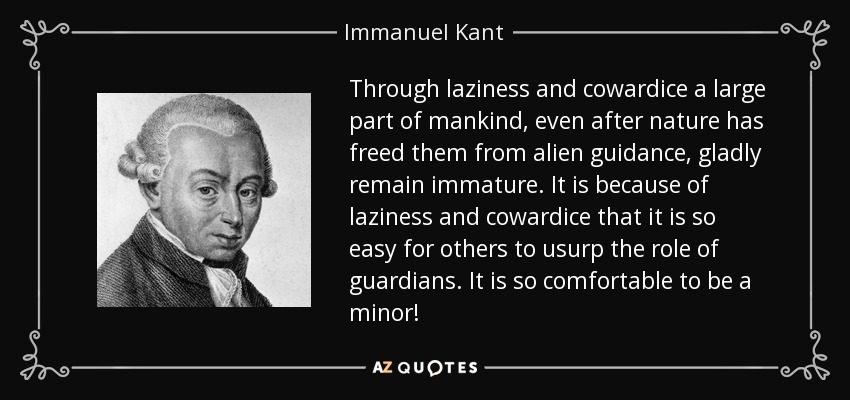 Through laziness and cowardice a large part of mankind, even after nature has freed them from alien guidance, gladly remain immature. It is because of laziness and cowardice that it is so easy for others to usurp the role of guardians. It is so comfortable to be a minor! - Immanuel Kant