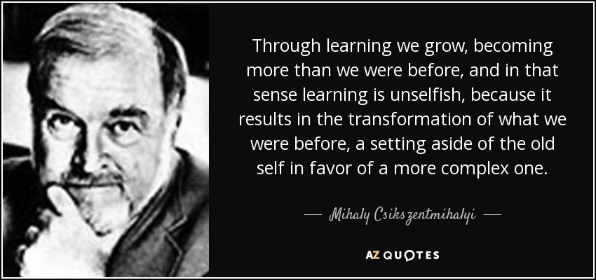 Through learning we grow, becoming more than we were before, and in that sense learning is unselfish, because it results in the transformation of what we were before, a setting aside of the old self in favor of a more complex one. - Mihaly Csikszentmihalyi