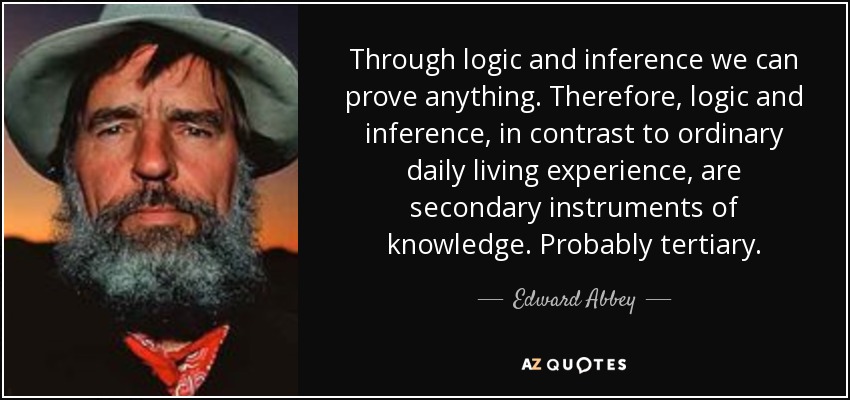 Through logic and inference we can prove anything. Therefore, logic and inference, in contrast to ordinary daily living experience, are secondary instruments of knowledge. Probably tertiary. - Edward Abbey