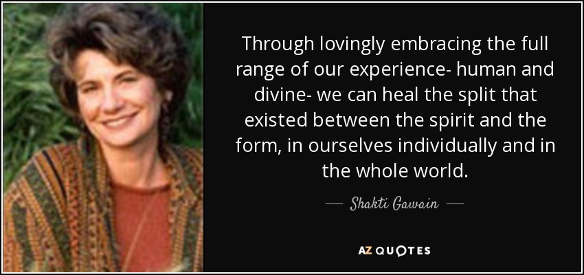 Through lovingly embracing the full range of our experience- human and divine- we can heal the split that existed between the spirit and the form, in ourselves individually and in the whole world. - Shakti Gawain