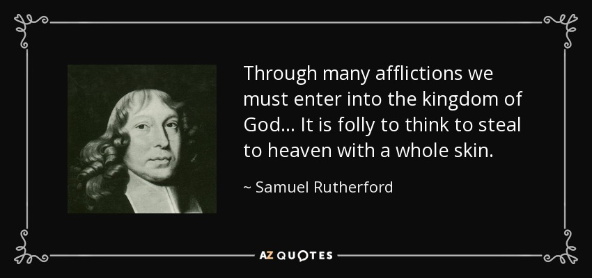 Through many afflictions we must enter into the kingdom of God ... It is folly to think to steal to heaven with a whole skin. - Samuel Rutherford