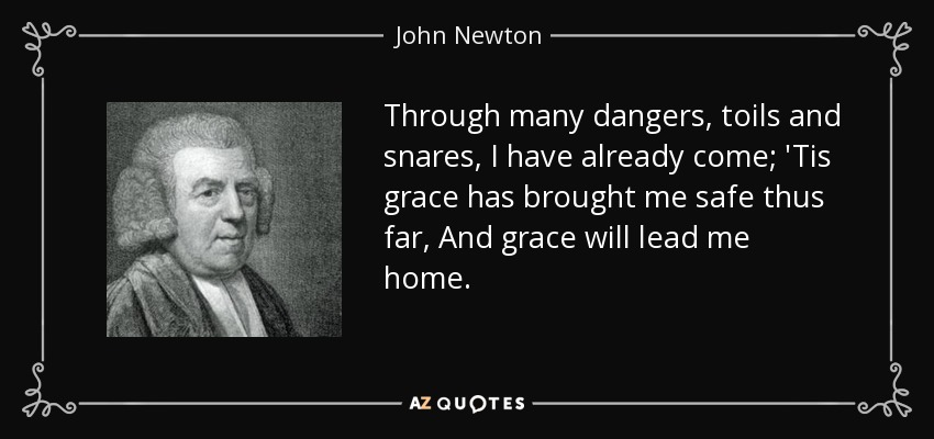 Through many dangers, toils and snares, I have already come; 'Tis grace has brought me safe thus far, And grace will lead me home. - John Newton