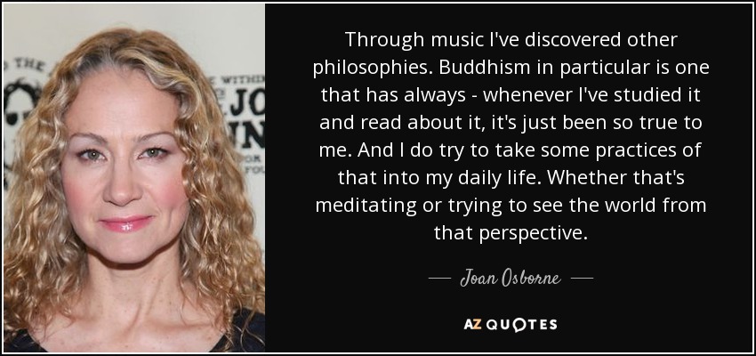 Through music I've discovered other philosophies. Buddhism in particular is one that has always - whenever I've studied it and read about it, it's just been so true to me. And I do try to take some practices of that into my daily life. Whether that's meditating or trying to see the world from that perspective. - Joan Osborne