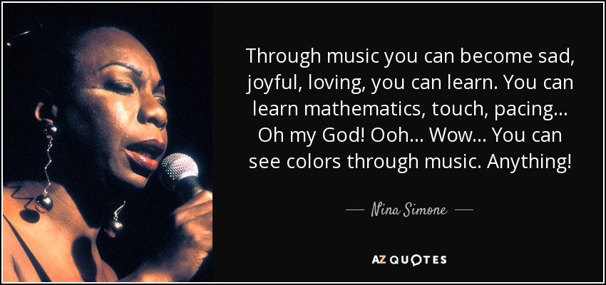Through music you can become sad, joyful, loving, you can learn. You can learn mathematics, touch, pacing... Oh my God! Ooh... Wow... You can see colors through music. Anything! - Nina Simone