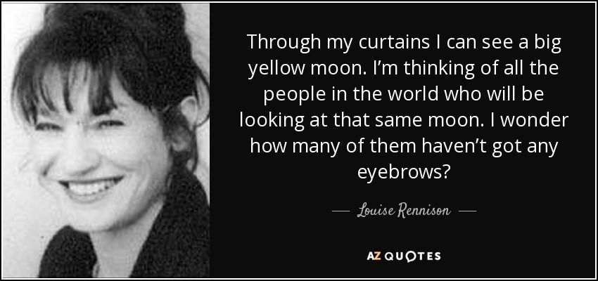 Through my curtains I can see a big yellow moon. I’m thinking of all the people in the world who will be looking at that same moon. I wonder how many of them haven’t got any eyebrows? - Louise Rennison