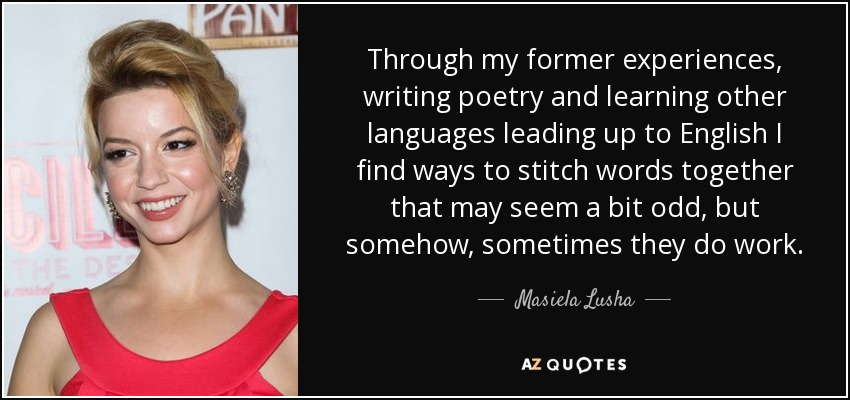 Through my former experiences, writing poetry and learning other languages leading up to English I find ways to stitch words together that may seem a bit odd, but somehow, sometimes they do work. - Masiela Lusha