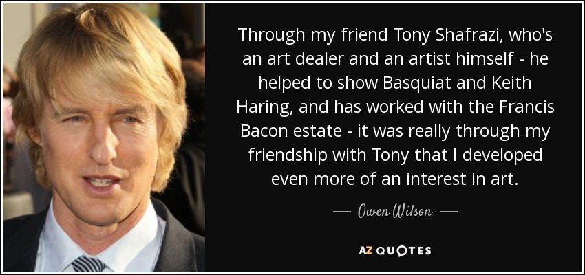 Through my friend Tony Shafrazi, who's an art dealer and an artist himself - he helped to show Basquiat and Keith Haring, and has worked with the Francis Bacon estate - it was really through my friendship with Tony that I developed even more of an interest in art. - Owen Wilson