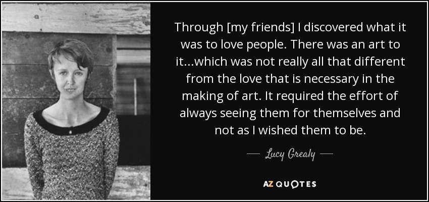 Through [my friends] I discovered what it was to love people. There was an art to it...which was not really all that different from the love that is necessary in the making of art. It required the effort of always seeing them for themselves and not as I wished them to be. - Lucy Grealy