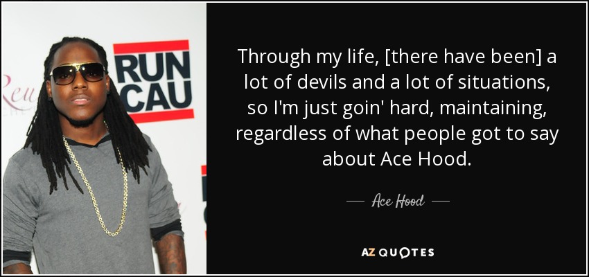 Through my life, [there have been] a lot of devils and a lot of situations, so I'm just goin' hard, maintaining, regardless of what people got to say about Ace Hood. - Ace Hood
