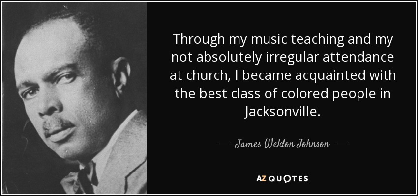 Through my music teaching and my not absolutely irregular attendance at church, I became acquainted with the best class of colored people in Jacksonville. - James Weldon Johnson
