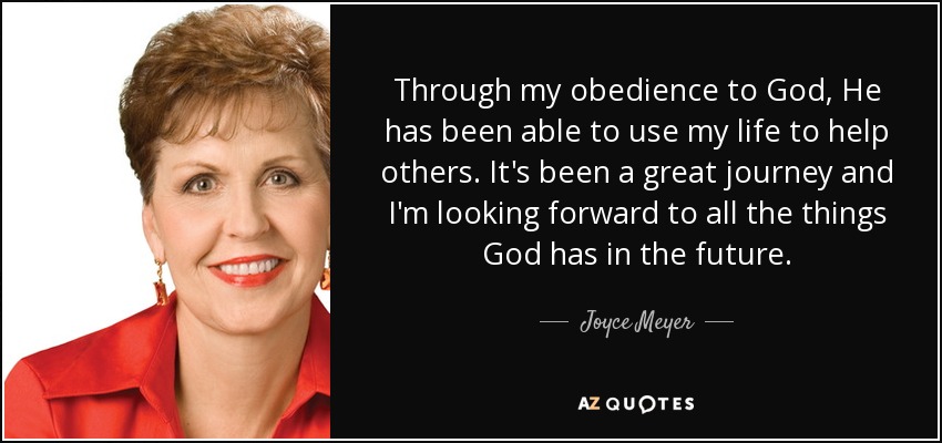 Through my obedience to God, He has been able to use my life to help others. It's been a great journey and I'm looking forward to all the things God has in the future. - Joyce Meyer