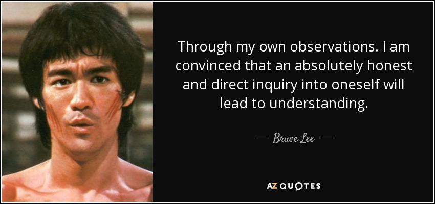 Through my own observations. I am convinced that an absolutely honest and direct inquiry into oneself will lead to understanding. - Bruce Lee