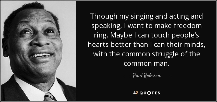 Through my singing and acting and speaking, I want to make freedom ring. Maybe I can touch people's hearts better than I can their minds, with the common struggle of the common man. - Paul Robeson