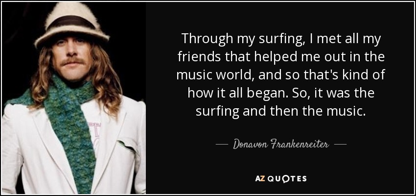 Through my surfing, I met all my friends that helped me out in the music world, and so that's kind of how it all began. So, it was the surfing and then the music. - Donavon Frankenreiter