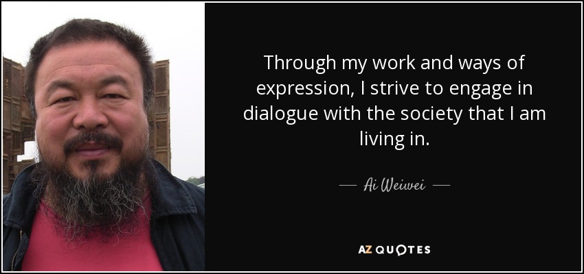 Through my work and ways of expression, I strive to engage in dialogue with the society that I am living in. - Ai Weiwei