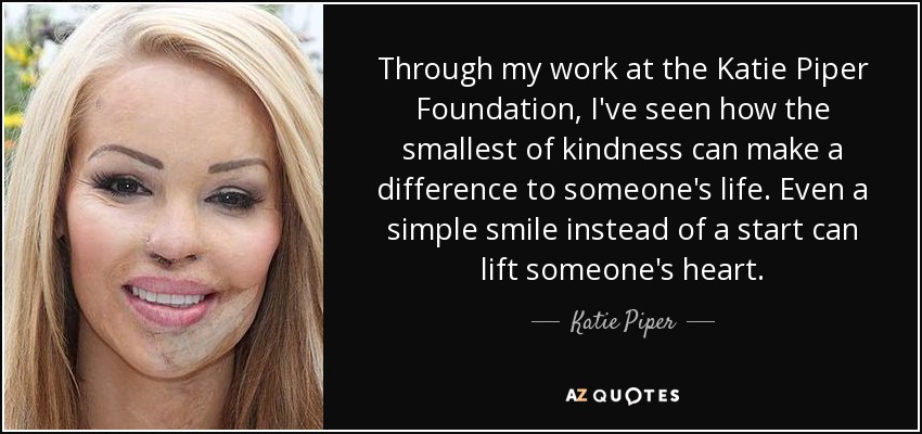 Through my work at the Katie Piper Foundation, I've seen how the smallest of kindness can make a difference to someone's life. Even a simple smile instead of a start can lift someone's heart. - Katie Piper