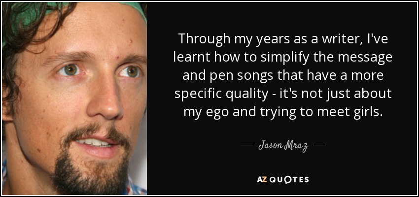Through my years as a writer, I've learnt how to simplify the message and pen songs that have a more specific quality - it's not just about my ego and trying to meet girls. - Jason Mraz