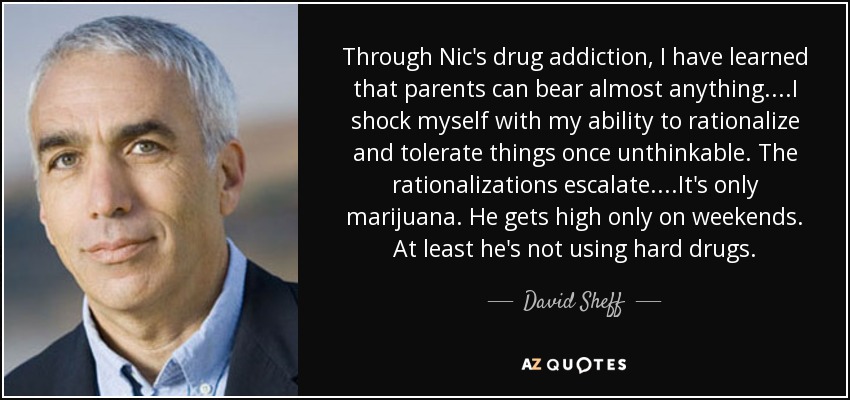Through Nic's drug addiction, I have learned that parents can bear almost anything....I shock myself with my ability to rationalize and tolerate things once unthinkable. The rationalizations escalate....It's only marijuana. He gets high only on weekends. At least he's not using hard drugs. - David Sheff
