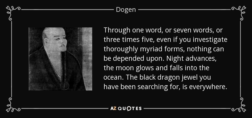 Through one word, or seven words, or three times five, even if you investigate thoroughly myriad forms, nothing can be depended upon. Night advances, the moon glows and falls into the ocean. The black dragon jewel you have been searching for, is everywhere. - Dogen