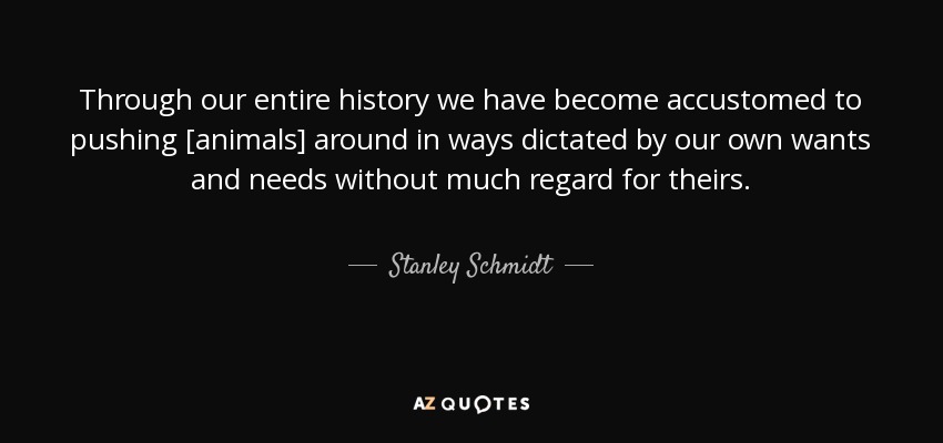 Through our entire history we have become accustomed to pushing [animals] around in ways dictated by our own wants and needs without much regard for theirs. - Stanley Schmidt