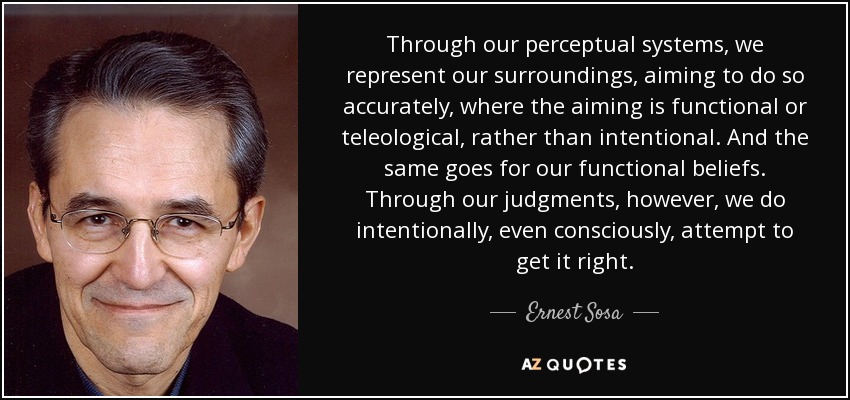 Through our perceptual systems, we represent our surroundings, aiming to do so accurately, where the aiming is functional or teleological, rather than intentional. And the same goes for our functional beliefs. Through our judgments, however, we do intentionally, even consciously, attempt to get it right. - Ernest Sosa