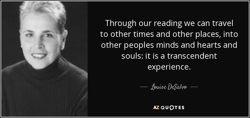 Through our reading we can travel to other times and other places, into other peoples minds and hearts and souls: it is a transcendent experience. - Louise DeSalvo