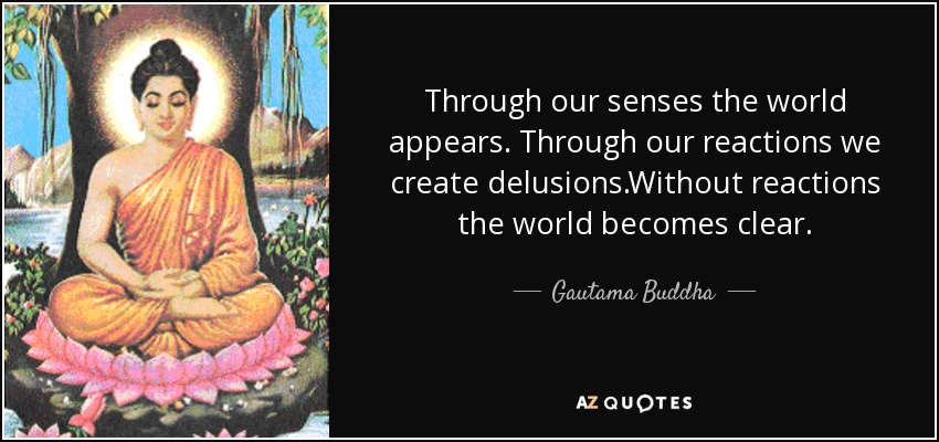 Through our senses the world appears. Through our reactions we create delusions.Without reactions the world becomes clear. - Gautama Buddha
