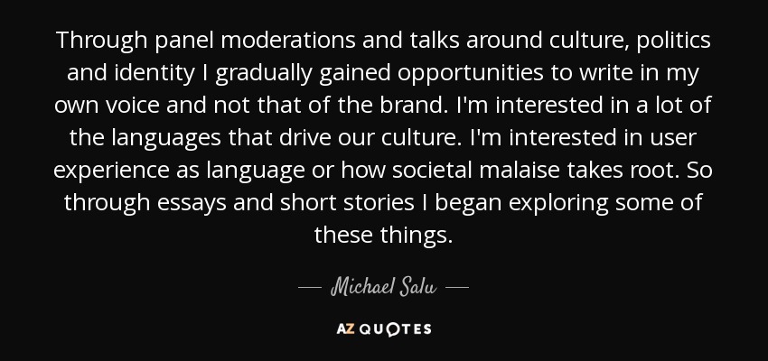Through panel moderations and talks around culture, politics and identity I gradually gained opportunities to write in my own voice and not that of the brand. I'm interested in a lot of the languages that drive our culture. I'm interested in user experience as language or how societal malaise takes root. So through essays and short stories I began exploring some of these things. - Michael Salu