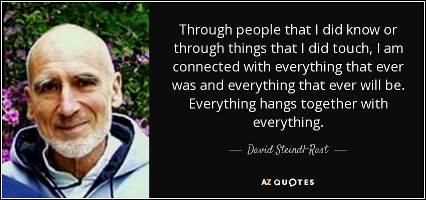 Through people that I did know or through things that I did touch, I am connected with everything that ever was and everything that ever will be. Everything hangs together with everything. - David Steindl-Rast