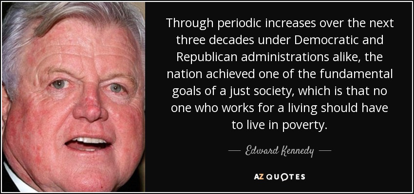 Through periodic increases over the next three decades under Democratic and Republican administrations alike, the nation achieved one of the fundamental goals of a just society, which is that no one who works for a living should have to live in poverty. - Edward Kennedy
